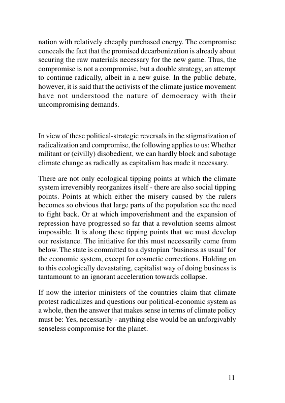 nation with relatively cheaply purchased energy. The compromise conceals the fact that the promised decarbonization is already about securing the raw materials necessary for the new game. Thus, the compromise is not a compromise, but a double strategy, an attempt to continue radically, albeit in a new guise. In the public debate, however, it said that the activists of the climate justice movement have not understood the nature of democracy with their uncompromising demands Inview of these political-strategic reversals in the stigmatization of radicalization and compromise, the following applies to us: Whether militant or (civilly) disobedient, we can hardly block and sabotage climate change as radically as capitalism has made it necessary There are not only ecological tipping points at which the climate system irreversibly reorganizes itself - there are also social tipping points. Points at which either the misery caused by the rulers becomes so obvious that large parts of the population see the need o fight back. Or at which impoverishment and the expansion of repression have progressed so far that a revolution seems almost impossible. It is along these tipping points that we must develop our resistance. The initiative for this must necessarily come from below. The state is comitted to a dystopian “business as usual’ for the economic system, except for cosmetic corrections. Holding on o this ecologically devastating, capitalist way of doing business is tantamount to an ignorant acceleration towards collapse If now the interior ministers of the countries claim that climate protest radicalizes and questions our political-economic system as awhole, then the answer that makes sense in terms of climate policy must be: Yes, necessarily - anything else would be an unforgivably senseless compromise for the planet. 1